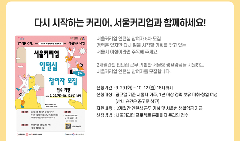 다시 시작하는 커리어, 서울커리업과 함께하세요!
      서울커리업 인턴십 참여자 5차 모집
      경력은 있지만 다시 일을 시작할 기회를 찾고 있는 서울시 여성이라면 주목해 주세요.
      2개월간의 인턴십 근무 기회와 서울형 생활임금을 지원하는 서울커리업 인턴십 참여자를 모집합니다.
      신청기간: 9월 29(화)~10월 12일(월) 18시까지
      신청대상: 공고일 기준 서울시 거주, 1년 이상 경력 보유 미취·창업 여성(상세 요건은 공고문 참고)
      지원내용:  2개월간 인턴십 근무 기회 및 서울형 생활임금 지급
      신청방법: 서울커리업 프로젝트 홈페이지 온라인 접수