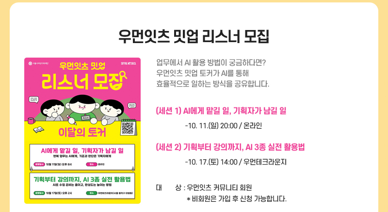 우먼잇츠 밋업 리스너 모집
업무에서 AI 활용 방법이 궁금하다면?
우먼잇츠 밋업 토커가 AI를 통해 효율적으로 일하는 방식을 공유합니다.
(세션 1) AI에게 맡길 일, 기획자가 남길 일
 -10.11.(일) 20:00 / 온라인
(세션 2) 기획부터 강의까지, AI 3종 실전 활용법
 - 10.17.(토) 14:00 / 우먼테크라운지
대상: 우먼잇츠 커뮤니티 회원
* 비회원은 가입 후 신청 가능합니다. 