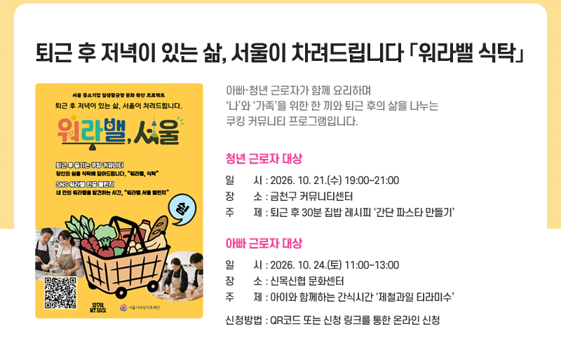 퇴근 후 저녁이 있는 삶, 서울이 차려드립니다 「워라밸 식탁」
아빠·청년 근로자가 함께 요리하며 ‘나’와 ‘가족’을 위한 한 끼와 퇴근 후의 삶을 나누는 쿠킹 커뮤니티 프로그램입니다.
청년 근로자 대상
일시 : 2026. 10. 21.(수) 19:00~21:00
장소 : 금천구 커뮤니티센터
주제 : 퇴근 후 30분 집밥 레시피 ‘간단 파스타 만들기’
아빠 근로자 대상
일시 : 2026. 10. 24.(토) 11:00~13:00
장소 : 신목신협 문화센터
주제 : 아이와 함께하는 간식시간  ‘제철과일 티라미수’
신청방법: QR코드 또는 신청 링크를 통한 온라인 신청