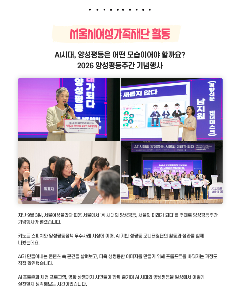 서울시여성가족재단 활동
AI시대, 양성평등은 어떤 모습이어야 할까요? 2026 양성평등주간 기념행사
지난 9월 3일, 서울여성플라자 피움 서울에서 ‘AI 시대의 양성평등, 서울의 미래가 되다’를 주제로 양성평등주간 기념행사가 열렸습니다.
키노트 스피치와 양성평등정책 우수사례 시상에 이어, AI 기반 성평등 모니터링단의 활동과 성과를 함께 나눴는데요.
AI가 만들어내는 콘텐츠 속 편견을 살펴보고, 더욱 성평등한 이미지를 만들기 위해 프롬프트를 바꿔가는 과정도 직접 확인했습니다.
AI 포토존과 체험 프로그램, 영화 상영까지 시민들이 함께 즐기며 AI 시대의 양성평등을 일상에서 어떻게 실천할지 생각해보는 시간이었습니다.