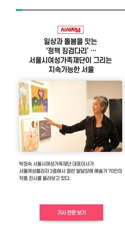 [시사저널]일상과 돌봄을 잇는 ‘정책 징검다리’ …
서울시여성가족재단이 그리는 지속가능한 서울
박정숙 서울시여성가족재단 대표이사가 서울여성플라자 2층에서 열린 발달장애 예술가 70인의 작품 전시를 둘러보고 있다. 기사 전문 보기