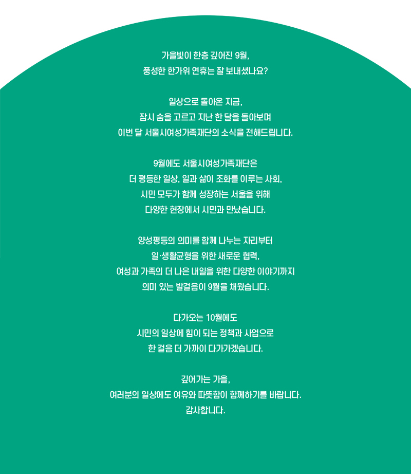 가을빛이 한층 깊어진 9월, 풍성한 한가위 연휴는 잘 보내셨나요?
일상으로 돌아온 지금, 잠시 숨을 고르고 지난 한 달을 돌아보며 이번 달 서울시여성가족재단의 소식을 전해드립니다.
9월에도 서울시여성가족재단은 더 평등한 일상, 일과 삶이 조화를 이루는 사회, 시민 모두가 함께 성장하는 서울을 위해 다양한 현장에서 시민과 만났습니다.
양성평등의 의미를 함께 나누는 자리부터 일·생활균형을 위한 새로운 협력, 여성과 가족의 더 나은 내일을 위한 다양한 이야기까지 의미 있는 발걸음이 9월을 채웠습니다.
다가오는 10월에도 시민의 일상에 힘이 되는 정책과 사업으로 한 걸음 더 가까이 다가가겠습니다.
깊어가는 가을, 여러분의 일상에도 여유와 따뜻함이 함께하기를 바랍니다.감사합니다.