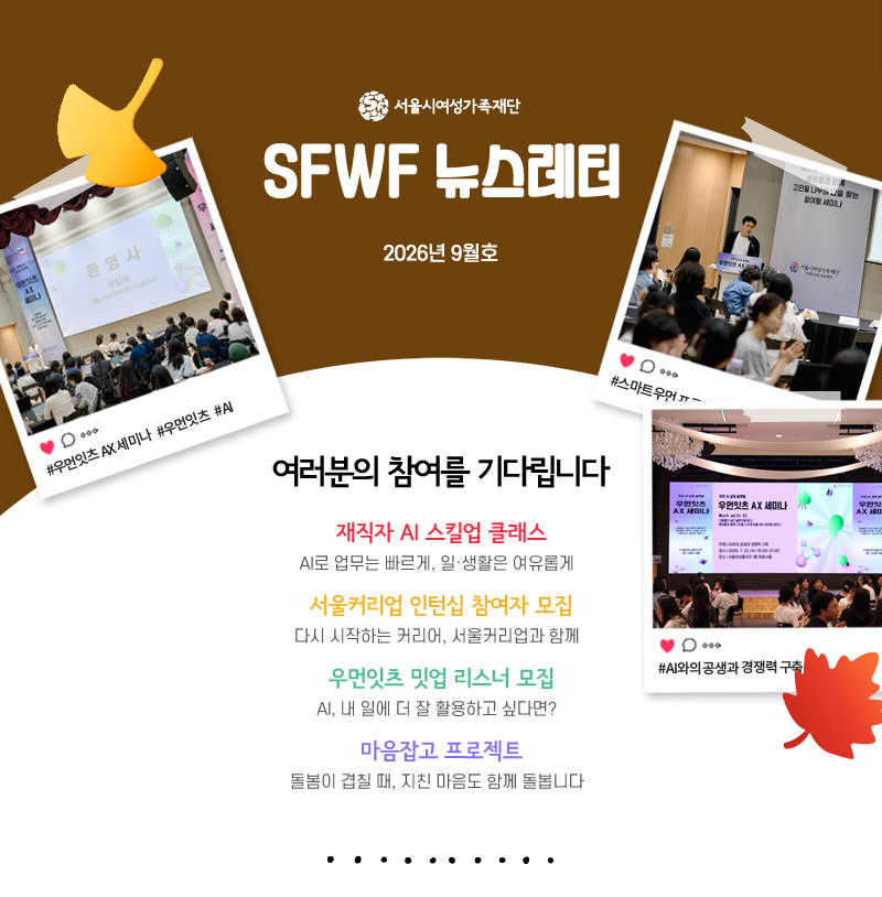 2026년 9월호 여러분의 참여를 기다립니다
재직자 AI 스킬업 클래스
AI로 업무는 빠르게, 일·생활은 여유롭게
서울커리업 인턴십 참여자 모집
다시 시작하는 커리어, 서울커리업과 함께
우먼잇츠 밋업 리스너 모집
AI, 내 일에 더 잘 활용하고 싶다면?
마음잡고 프로젝트
돌봄이 겹칠 때, 지친 마음도 함께 돌봅니다