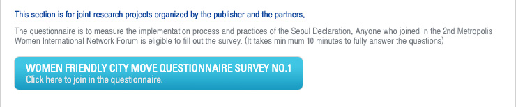 This section is for joint research projects organized by the publisher and the partners.
The questionnaire is to measure the implementation process and practices of the Seoul Declaration. Anyone who joined in the 2nd Metropolis Women International Network Forum is eligible to fill out the survey. (It takes minimum 10 minutes to fully answer the questions)