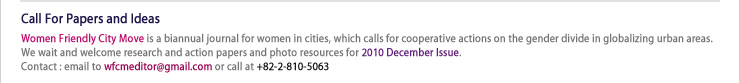 Call For Papers and Ideas
Women Friendly City Move is a biannual journal for women in cities, which calls for cooperative actions on the gender divide in globalizing urban areas. We wait and welcome research and action papers and photo resources for 2010 December Issue.
Contact : email to wfcmeditor@gmail.com or call at +82-2-810-5063