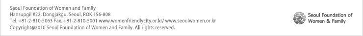 Seoul Foundation of Women and Family: Hansupgil #22, Dongjakgu, Seoul, ROK 156-808
Tel. +81-2-810-5063 Fax. +81-2-810-5001 www.womenfriendlycity.or.kr/ www.seoulwomen.or.kr
Copyright@2010 Seoul Foundation of Women and Family. All rights reserved.
