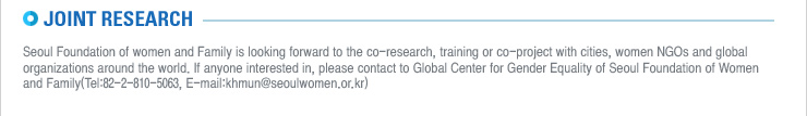 JOINT RESEARCH
Seoul Foundation of women and Family is looking forward to the co-research, training or co-project with cities, women NGOs and global organizations around the world. If anyone interested in, please contact to Global Center for Gender Equality of Seoul Foundation of Women and Family(Tel:82-2-810-5063, E-mail:khmun@seoulwomen.or.kr) 
