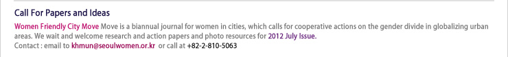 Call For Papers and Ideas
Women Friendly City Move is a biannual journal for women in cities, which calls for cooperative actions on the gender divide in globalizing urban areas.We wait and welcome research and action papers and photo resources for 2011 December issue
Contact : email to khmun@seoulwomen.or.kr  or call at +82-2-810-5063