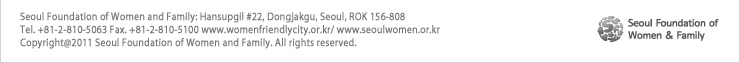 Seoul Foundation of Women and Family: Hansupgil #22, Dongjakgu, Seoul, ROK 156-808
Tel. +81-2-810-5063 Fax. +81-2-810-5100 www.womenfriendlycity.or.kr/ www.seoulwomen.or.kr
Copyright@2011 Seoul Foundation of Women and Family. All rights reserved.