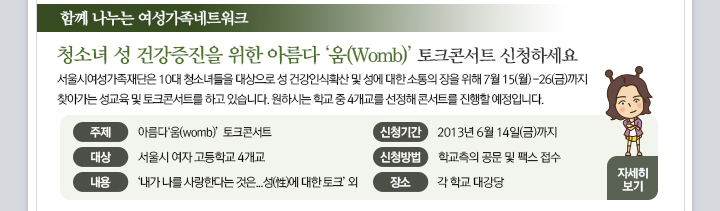 
3.�Բ� ������ ����������Ʈ��ũ.
���� : û�ҳ� �� �ǰ� ������ ���� �Ƹ��� '��(Womb); ��ũ�ܼ�Ʈ ��û�ϼ���.
���� : ����ÿ������������ 10�� û�ҳ���� ������� �� �ǰ� �ν�Ȯ�� �� ������ ���� ���� 7�� 15��(��)~26��(��)���� ã�ư��� ������ �� ��ũ�ܼ�Ʈ�� �����մϴ�. ���Ͻô� �б� �� 4������ ��û�� �ܼ�Ʈ�� �� �����Դϴ�.
���� : �Ƹ���'��(womb)' ��ũ�ܼ�Ʈ.
��� : ����� ���� ����б� 4����.
���� : '���� ���� ����Ѵٴ� ����... ��(��)�� ���� ��ũ' ��.
��û�Ⱓ : 2013�� 6�� 14��(��)����.
��û��� : �б����� �� �� �ѽ� ��û.
��� : �� �б� �밭��.
