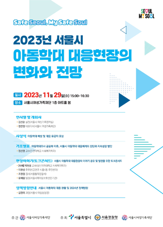 2023년 서울시 아동학대 대응현장의 변화와 전망
일시 2023년 11월29일 수요일 오후3시부터 4시30분까지
장소 서울여성가족재단 1층 아트홀 봄
인사말 및 개회사
김선순 실장(서울시 여성가족정책실) / 저영정 대표이사(서울시 여성가족재단)
시상식 아동학대 예방 및 대응 유공자 포상
기조발표 아동학대조사 공공화 이후, 서울시 아동학대 대응체계의 진단과 지속성장 방안
정선영 교수(인천대학교 사회복지학과)
현장이야기(토크콘서트) 서울시 아동학대 대응현장의 이야기 공유 및 발전을 위한 토크콘서트
[사회]박현웅교수(성신여자대학교 사회복지학과)
이현성 주무관(금천구 시흥4동 주무관)
조현정 경사(서울시동작경찰서)
유혜림 팀장(서울시 서북 동호전문기관)
정책방향안내
김현미 과장(서울시 아동담당관)