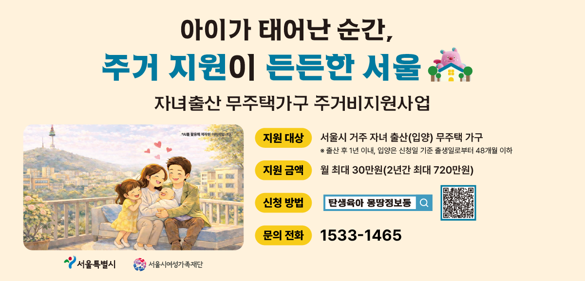 아이가 태어난 순간, 주거 지원이 든든한 서울. 자녀출산 무주택가구 주거비지원사업. 지원대상: 서울시 거주 자녀 출산(입양) 무주택 가구(출산 후 1년 이내, 입양은 신청일 기준 출생일로부터 48개월 이하), 지원 금액 월 최대 30만원(2년간 최대 720만원) 문의 전화 1533-1465 신청방법: 탄생육아 몽땅정보통 링크: https://umppa.seoul.go.kr/hmpg/sprt/bzin/bzmgComtDetail.do?biz_mng_no=197DA8F773AAE8DCE063A6022162FF67
