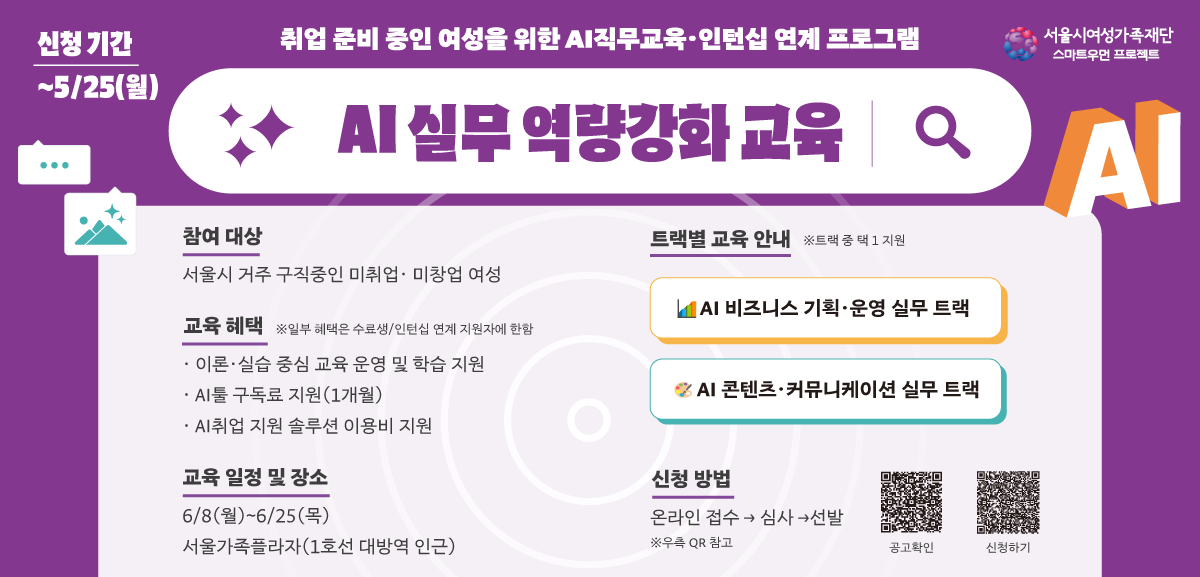 신청 기간 5.25 월요일까지 취업 준비 중인 여성을 위한 AI직무교육 인턴십 연계 프로그램 서울시여성가족재단 스마트우먼 프로젝트 AI 실무 역량강화 교육 AI 참여 대상 서울시 거주 구직중인 미취업 미창업 여성 교육 혜택 일부 혜택은 수료생/인턴십 연계 지원자에 한함 이론 실습 중심 교육 운영 및 학습 지원 AI툴 구독료 지원(1개월) AI취업 지원 솔루션 이용비 지원 교육 일정 및 장소 6월 8일 월요일부터 6월 25일 목까지 서울가족플라자(1호선 대방역 인근) 트랙별 교육 안내 트랙 중 택 1 지원 AI 비즈니스 기획 운영 실무 트랙 AI 콘텐츠 커뮤니케이션 실무 트랙 신청 방법 온라인 접수 심사 선발 링크 참고 공고확인링크(https://www.seoulwomen.or.kr/sfwf/contents/sfwf-notice.do?&schM=view&page=1&viewCount=10&id=31031&schBdcode=&schGroupCode=
)