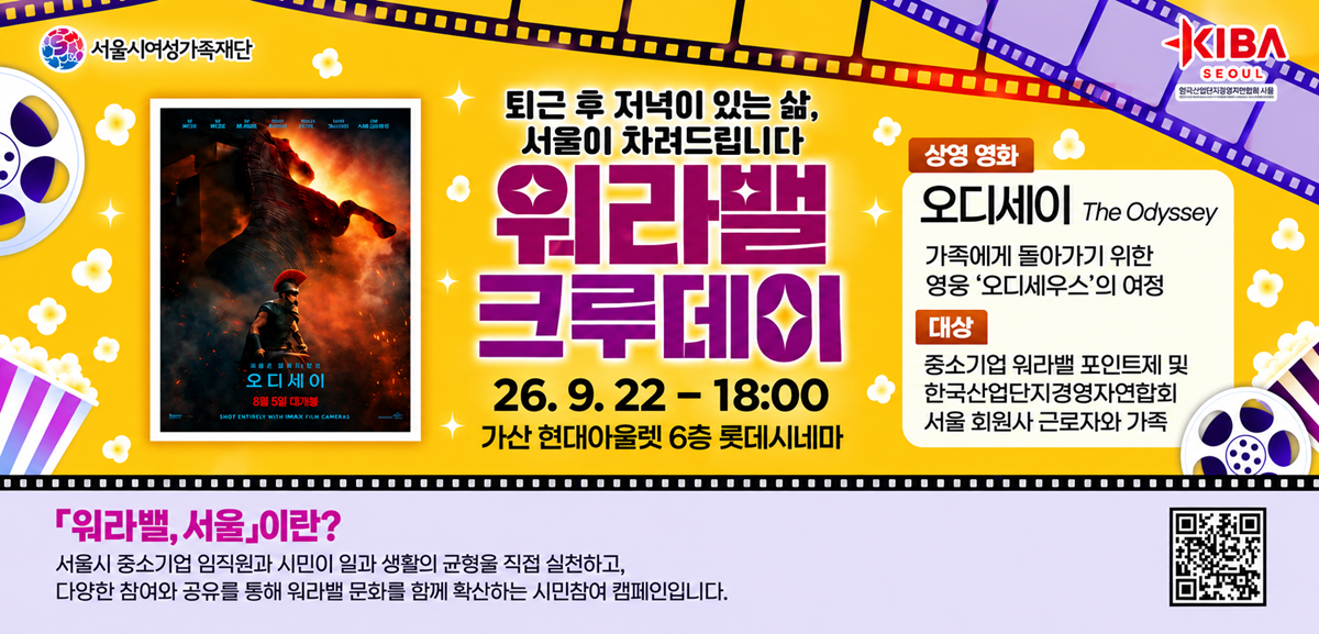 퇴근 후 저녁이 있는 삶, 서울이 차려드립니다. 워라밸 크루데이 2026년 9월 22일 18시 가산 현대아울렛 6층 롯데시네마 상영영화 오디세이 The Odyssey 가족에게 돌아가기 위한 영웅 오디세우스의 여정 대상 중소기업 워라밸 포인트제 및 한국산업단지경영자연합회 서울 회원사 근로자와 가족 워라밸,서울이란? 서울시 중소기업 임직원과 시민이 일과 생활의 균형을 직접 실천하고, 다양한 참여와 공유를 통해 워라밸 문화를 함께 확산하는 시민참여 캠페인입니다. 링크: https://m.site.naver.com/2gGyx