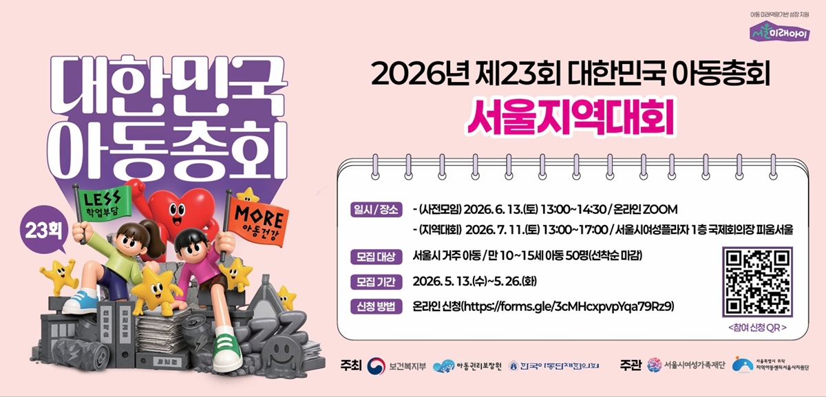 아동 미래역량기반 성장 지원 서울미래아이 대한민국 아동총회 23회 LESS 학업부담 MORE 아동건강 2026년 제23회 대한민국 아동총회 서울지역대회 일시 장소 사전모임 2026. 6. 13.(토) 13:00~14:30 온라인 ZOOM 지역대회 2026. 7. 11.(토) 13:00~17:00 서울여성플라자 1층 국제회의장 피움서울 모집 대상 서울시 거주 아동 만 10~15세 아동 50명(선착순 마감) 모집 기간 2026. 5. 13.(수)~5. 26.(화) 신청 방법 온라인 신청(https://forms.gle/3cMHcxpvpYqa79Rz9) 주최 보건복지부 아동권리보장원 한국아동단체협의회 주관 서울시여성가족재단 서울특별시 위탁 지역아동센터서울지원단