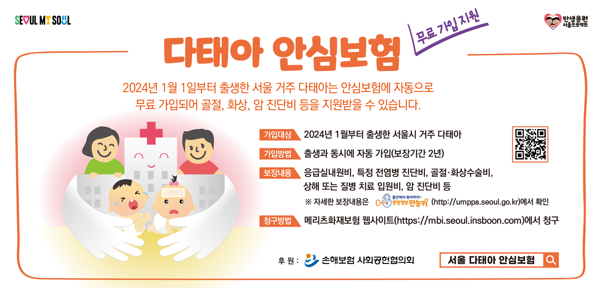다태아안심보험 무료가입지원 2024년1월1일부터 출생한 서울거주 다태아는 안심보험에 자동으로 무료가입되어 골절,화상,암 진단비 등을 지원 받을 수 있습니다. 가입대상 2024년1월부터 출생한 서울시 거주 다태아 가입방법 출생과 동시에 자동가입(보장기간 2년) 보장내용 응급실내원비, 특정 전염병 진단비, 골절 화상 수술비 상해 또는 질병 치료 입원비 암 진단비 등
자세한 보장내용은  https://umppa.seoul.go.kr에서 확인 청구방법 메리츠화재보험 웹사이트 http://mbi.insboon.com에서 청구 후원 손해보험 사회공헌 협의회 