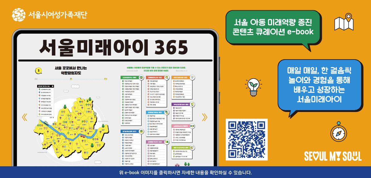 서울시여성가족재단 서울미래아이 365. 서울 아동 미래역량 증진 콘텐츠 큐레이션 e-book 매일 매일, 한 걸음씩 놀이와 경험을 통해 배우고 성장하는 서울미래아이. 위 e-book 이미지를 클릭하시면 자세한 내용을 확인하실 수 있습니다. 링크: https://asp.depaper.co.kr/Viewer/seoulfuture2025