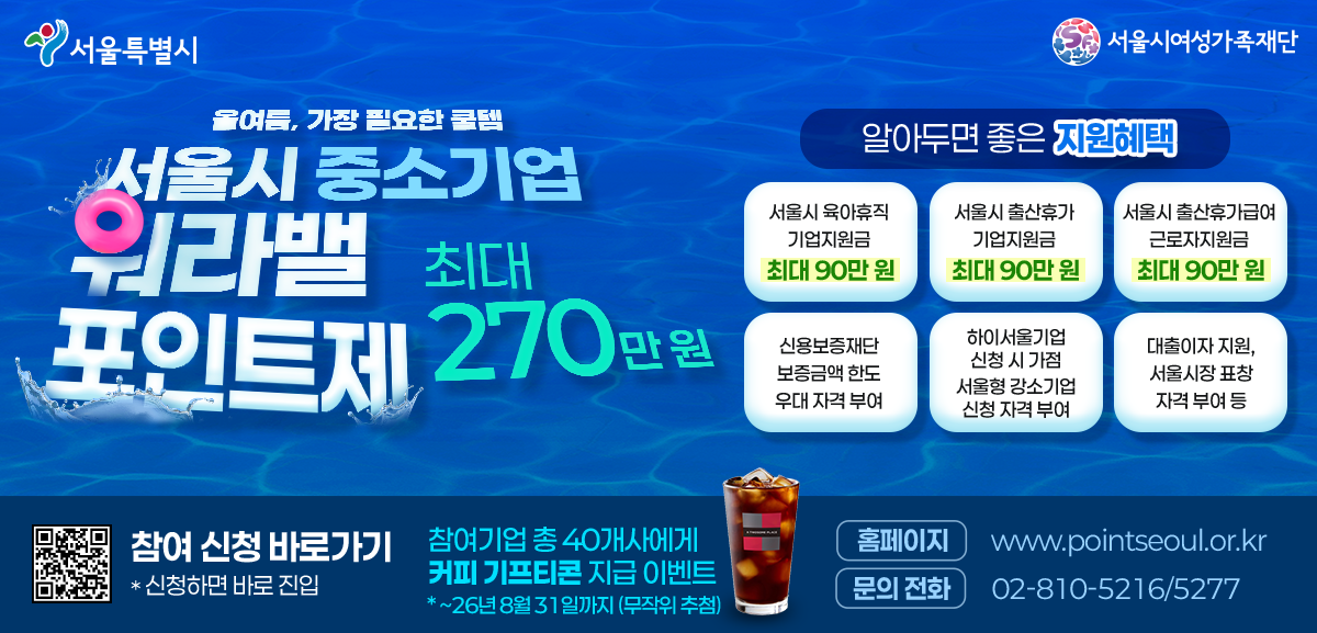 서울특별시 서울시여성가족재단 올여름, 가장 필요한 꿀템 서울시 중소기업 워라밸 포인트제 최대 270만원 알아두면 좋은 지원혜택 서울시 육아휴직 기업지원금 최대 90만원 서울시 출산휴가 기업지원금 최대 90만원 서울시 출산휴가급여 근로자지원금 최대 90만원 신용보증재단 보증금액 한도 우대 자격 부여 하이서울기업 신청 시 가점 서울형 강소기업 신청 자격 부여 대출이자 지원, 서울시장 표창 자격 부여 등 참여 신청 바로가기 * 신청하면 바로 진입 참여기업 총 40개사에게 커피 기프티콘 지급 이벤트 * 기간: ~26년 7월까지 (무작위 추첨) 홈페이지 www.pointseoul.or.kr 문의 전화 02-810-5216/5277