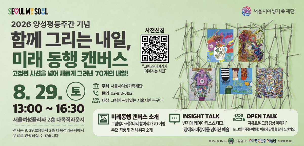 2026 양성평등주간 기념 함께 그리는 내일, 미래 동행 캔버스 고정된 시선을 넘어 새롭게 그려낸 70개의 내일! 8월 29일 토요일 13시부터 16시 30분까지 서울여성플라자 2층 다목적라운지 전시는 9월 29일 화요일까지 2층 다목적라운지에서 무료로 관람하실 수 있습니다. 주최: 서울시 여성가족재단 문의: 02-810-5192 대상: 그림에 관심있는 서울시민 누구나 미래동행 캔버스 소개 그림엄마 커뮤니티 참여작가 70 여명 주요 작품 및 전시 취지 소개, INSIGHT TALK 변지애 케이아티스츠 대표 '장애와 비장애를 넘어선 예술' OPEN TALK '자유로운 그림 감상 이야기' 그림이 주는 따듯한 위로와 감동을 같이 느껴봐요 사전신청 링크: https://m.site.naver.com/2dbYO