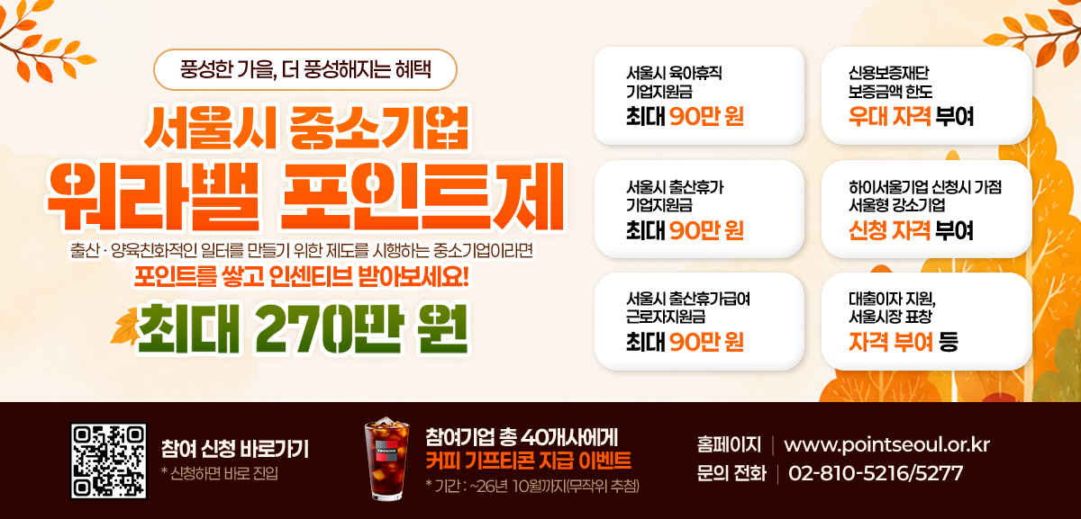 서울특별시 서울시여성가족재단 올여름, 가장 필요한 꿀템 서울시 중소기업 워라밸 포인트제 최대 270만원 알아두면 좋은 지원혜택 서울시 육아휴직 기업지원금 최대 90만원 서울시 출산휴가 기업지원금 최대 90만원 서울시 출산휴가급여 근로자지원금 최대 90만원 신용보증재단 보증금액 한도 우대 자격 부여 하이서울기업 신청 시 가점 서울형 강소기업 신청 자격 부여 대출이자 지원, 서울시장 표창 자격 부여 등 참여 신청 바로가기 * 신청하면 바로 진입 참여기업 총 40개사에게 커피 기프티콘 지급 이벤트 * 기간: ~26년 7월까지 (무작위 추첨) 홈페이지 www.pointseoul.or.kr 문의 전화 02-810-5216/5277