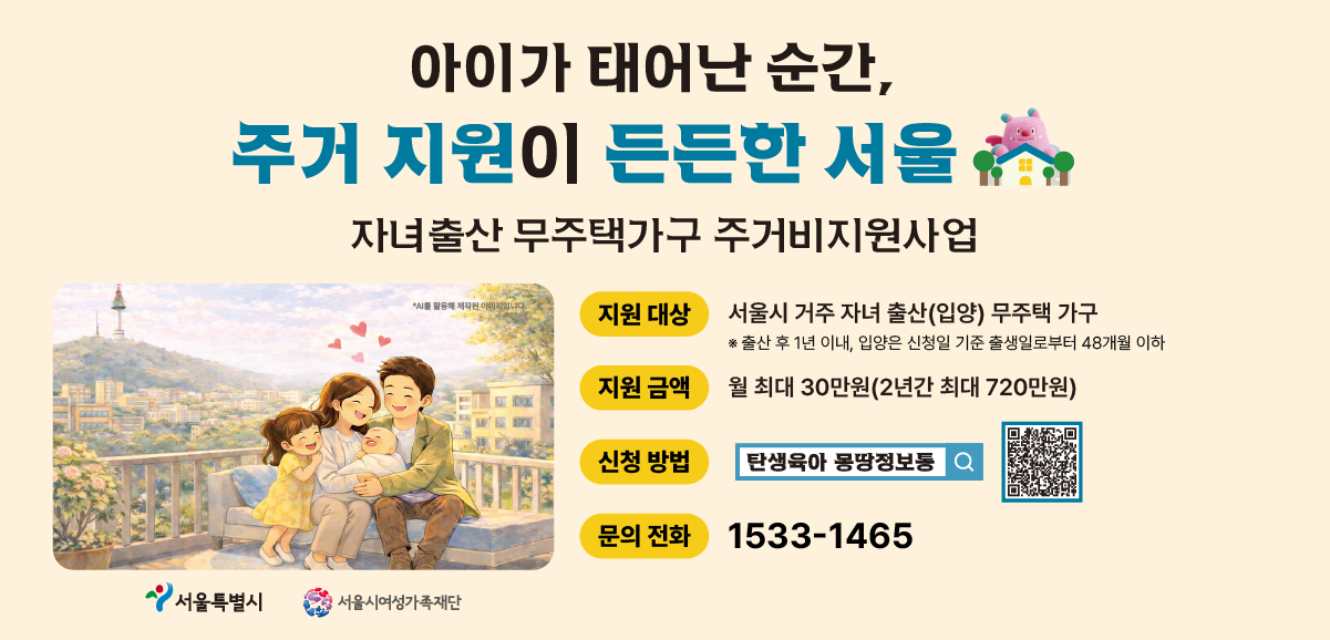 아이가 태어난 순간, 주거 지원이 든든한 서울. 자녀출산 무주택가구 주거비지원사업 안내. 지원대상: 2025.1.1. 이후 자녀를 출산(입양)한 서울시 거주 무주택 가구(자세한 신청 조건은 신청페이지의 공고문을 확인해주세요). 지원금액: 월 최대 30만원(2년간 최대 720만원). 신청방법: 탄생육아 만능키 누리집 검색 및 신청 전용 QR코드. 문의전화: 1533-1465. 서울특별시, 서울시여성가족재단 로고.