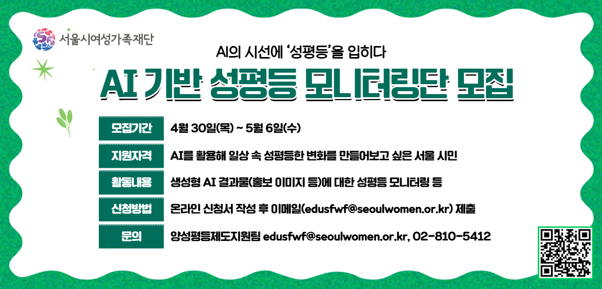 AI의 시선에 '성평등'을 입히다. AI 기반 성평등 모니터링단 모집. 모집기간: 4월 30일(목)부터 5월 6일(수)까지. 지원자격: AI를 활용해 일상 속 성평등한 변화를 만들어보고 싶은 서울 시민. 활동내용: 생성형 AI 결과물(홍보 이미지 등)에 대한 성평등 모니터링 등. 신청방법: 온라인 신청서 작성 후 이메일(edusfwf@seoulwomen.or.kr) 제출. 문의: 양성평등제도지원팀 02-810-5412.
