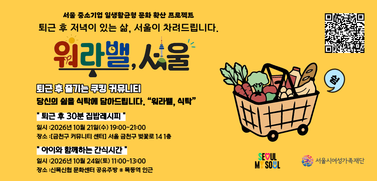서울 중소기업 일생활균형 문화 확산 프로젝트 퇴근 후 저녁이 있는 삶, 서울이 차려드립니다. 워라밸, 서울 퇴근 후 즐기는 쿠킹 커뮤니티 당신의 쉼을 식탁에 담아드립니다. 「워라밸, 식탁」  「퇴근 후 30분 집밥레시피」 일시:2026년 10월 21일(수) 19시부터 21시까지 장소:[금천구 커뮤니티 센터] 서울 금천구 벚꽃로 14 1층, 「아이와 함께하는 간식시간」 일시:2026년 10월 24일(토) 11시부터 13시까지 장소:신목신협 문화센터 공유주방 목동역 인근
링크: https://www.pointseoul.or.kr/notice/noticeview.jsp?seq=149&currPage=3