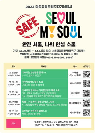 2023 여성폭력추방주간기념행사
SAFE SEOUL MY SOUL
안전 서울, 나의 안심 소울
기간: 11:21(화) ~ 12.3(일) 장소: 서울여성플라자(동작구 대방동)
신청방법: 서울시여성가족재단 홈페이지 및 QR코드 참조
문의: 양성평등사업실(02-810-5092,5487)
일시 행사명
11.21(화) 14:00~18:00 차이나는 양성평등 클래스 I 스토킹 범죄의 위험성
11.22(수) 15:00~17:00 성주류화제도 발전 포럼 서울시민 '안전'을 말하다
11.27(월) 14:00~16:00 양육자와 함께하는 디지털성범죄 예방 교육
1부 영화로 만나는 디지털 성범죄 예방
2부 양육자 힐링 프로그램 '테라리움 만들기'
11.27(월) 14:00~16:00 탈출 디지털폭력! 출발 온라인 그린존 디지털성범죄 예방 방 탈출 게임 및 보드게임 워크숍
11.28(화) 14:00~18:00 차이나는 양성평등 클래스 II 영화 '경아의 딸' 상영
전시 '폭력없는 안전도시 서울을 위한 시민의 제안' 전시 11.27(월)~12.3(일) 서울여성플라자 1층 로비