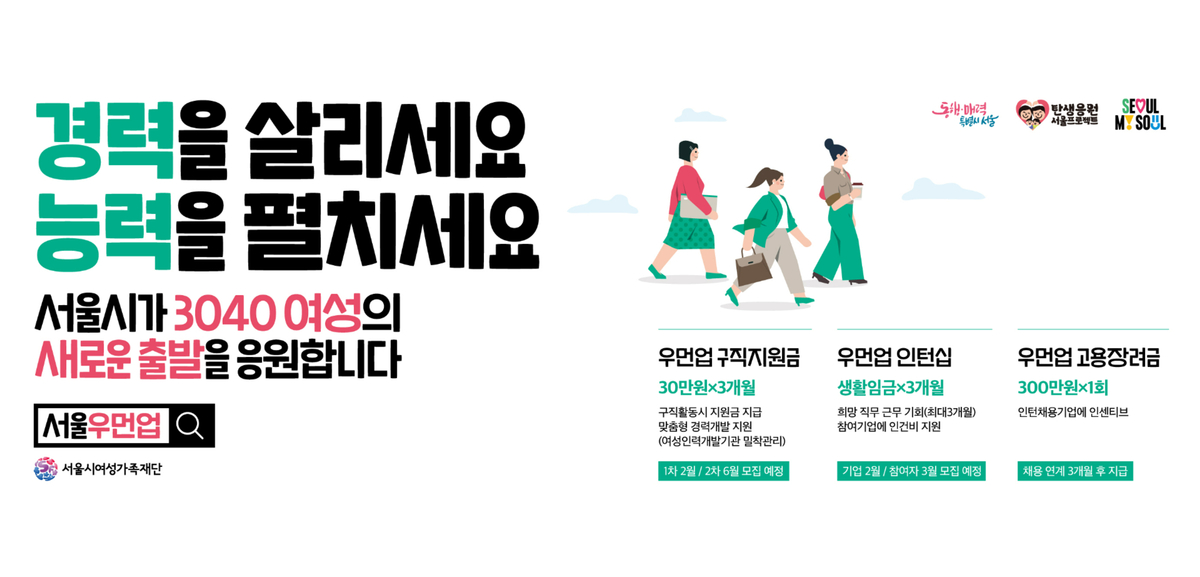 경력을 살리세요 능력을 펼치세요 서울시가 3040여성의 새로운출발을 응원합니다. 우먼업구직지원금 30만원 3개월 구직활동시 지원금 지급 맞춤형 경력개발지원(여성인력개발기관 밀착관리) 우먼업 인터십 생활임금 3개월 희망 직구 근누 기회(최대 3개월)참여 기업에 인건비 지원 우먼업 고용장려금 30만원 1회 인턴채용기업에 인센티브