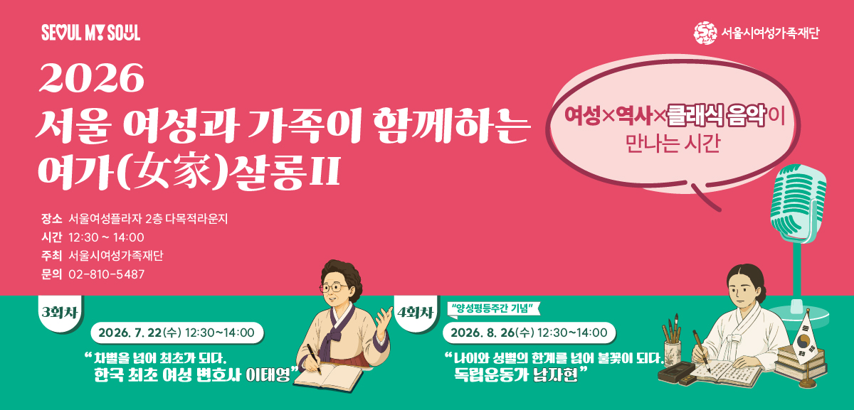 SEOUL MY SOUL 서울시여성가족재단 2026 서울 여성과 가족이 함께하는 여가(女家)살롱2 여성x역사x클래식 음악이 만나는 시간 장소 서울여성플라자 2층 다목적라운지 시간 12:30 ~ 14:00 주최 서울시여성가족재단 문의 02-810-5487 3회차 2026. 7. 22(수) 12:30~14:00 차별을 넘어 최초가 되다 한국 최초 여성 변호사 이태영 4회차 2026. 8. 26(수) 12:30~14:00 나이와 성별의 한계를 넘어 불꽃이 되다 독립운동가 남자현