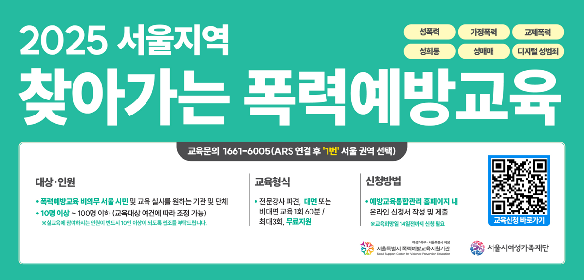 2025서울지역 찾아가는 폭력예방교육 교육문의 1661-6005(ars 연결후 1번 서울권역선택) 대상인원 폭력예방교육 비의무 시만 및 교육실시를 원하는 기관 및 단체 10이상 부터 100이하(교육대상 여건에 따라 조전가능) 교육형식 전문강사 파견 또는 대면 비대면 교육 1회 60분/최대 3회, 무료지원 신청방법 예방교육 통합 홈페이지 내 온라인 신청서 작성 및 제출  교육신청서 바로가기 https://shp.mogef.go.kr/shp/front/anony/suport/anonySuportPreventionEdu3.do?menuNo=84030000