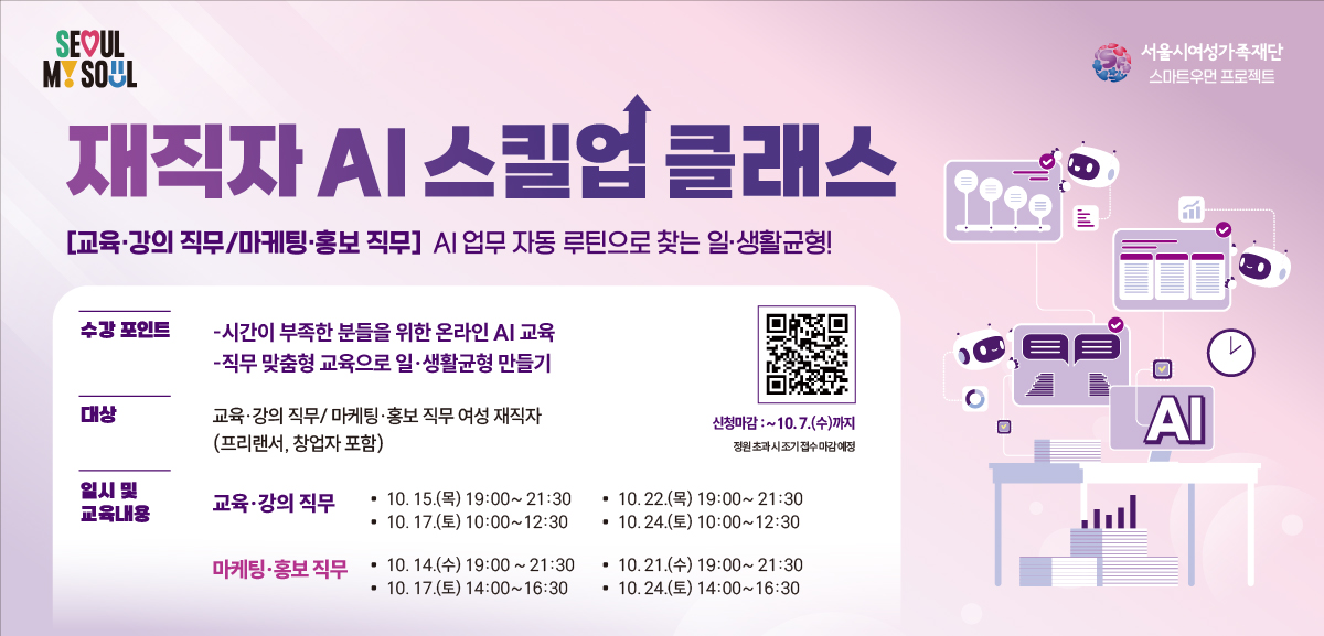 재직자 AI 스킬업 클래스 교육,강의 직무/마케팅,홍보 직무 AI 업무 자동 루틴으로 찾는 일생활균형 수강 포인트 시간이 부족한 분들을 위한 온라인 AI 교육, 직무 맞춤형 교육으로 일생활균형 만들기 대상 교육,강의 직무/마케팅,홍보 직무 여성 재직자 (프리랜서, 창업자 포함) 일시 및 교육내용 교육,강의 직무: 10월 15일 목요일 19시부터 21시 30분, 10월 17일 토요일 10시부터 12시30분, 10월 22일 목요일 19시부터 21시 30분, 10월 24일 토요일 10시부터 12시 30분 마케팅,홍보 직무: 10월 14일 수요일 19시부터 21시 30분, 10월 17일 토요일 14시부터 16시 30분, 10월 21일 수요일 19시부터 21시 30분, 10월 24일 토요일 14시부터 16시30분 신청마감: 10월 7일 수요일까지 정원 초과 시 조기 접수 마감 예정 신청링크: https://m.site.naver.com/2gGFG