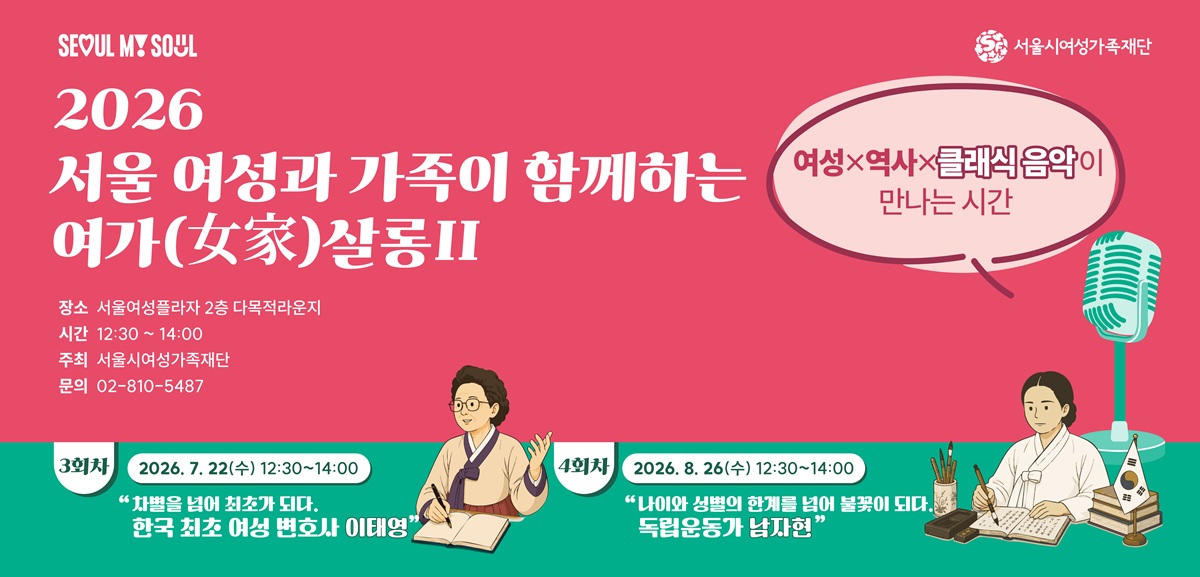 SEOUL MY SOUL 서울시여성가족재단 2026 서울 여성과 가족이 함께하는 여가(女家)살롱2 여성x역사x클래식 음악이 만나는 시간 장소 서울여성플라자 2층 다목적라운지 시간 12:30 ~ 14:00 주최 서울시여성가족재단 문의 02-810-5487 3회차 2026. 7. 22(수) 12:30~14:00 차별을 넘어 최초가 되다 한국 최초 여성 변호사 이태영 4회차 2026. 8. 26(수) 12:30~14:00 나이와 성별의 한계를 넘어 불꽃이 되다 독립운동가 남자현