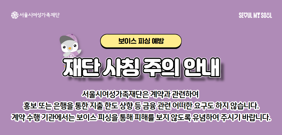 보이스 피싱 예방, 재단 사칭 주의 안내. 서울시여성가족재단은 계약과 관련하여 홍보 또는 은행을 통한 지출 한도 상향 등 금융 관련 어떠한 요구도 하지 않습니다. 계약 수행 기관에서는 보이스 피싱을 통해 피해를 보지 않도록 유념하여 주시기 바랍니다. 서울시여성가족재단 로고 및 SEOUL MY SOUL 슬로건.