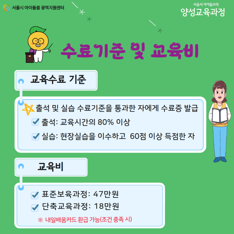 서울시 아이돌봄 광역지원센터 서울시 아이돌보미 양성교육과정 수료기준 및 교육비 교육수료 기준 출석 및 실습 수료기준을 통과한 자에게 수료증 발급 출석: 교육시간의 80% 이상 실습: 현장실습을 이수하고 60점 이상 득점한 자 교육비 표준보육과정: 47만원 단축교육과정: 18만원 ※ 내일배움카드 환급 가능(조건 충족 시)