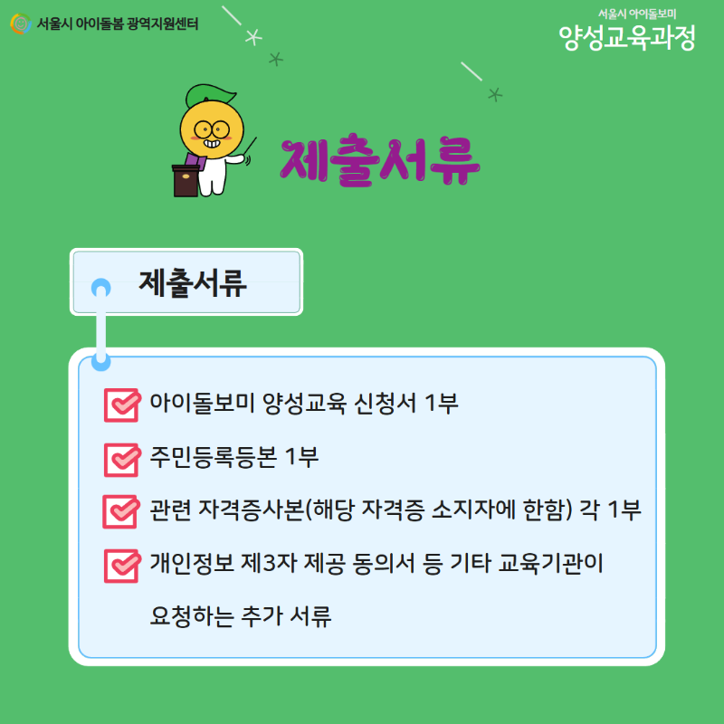 서울시 아이돌봄 광역지원센터 서울시 아이돌보미 양성교육과정 제출서류 제출서류 아이돌보미 양성교육 신청서 1부 주민등록등본 1부 관련 자격증사본(해당 자격증 소지자에 한함) 각 1부 개인정보 제3자 제공 동의서 등 기타 교육기관이 요청하는 추가 서류