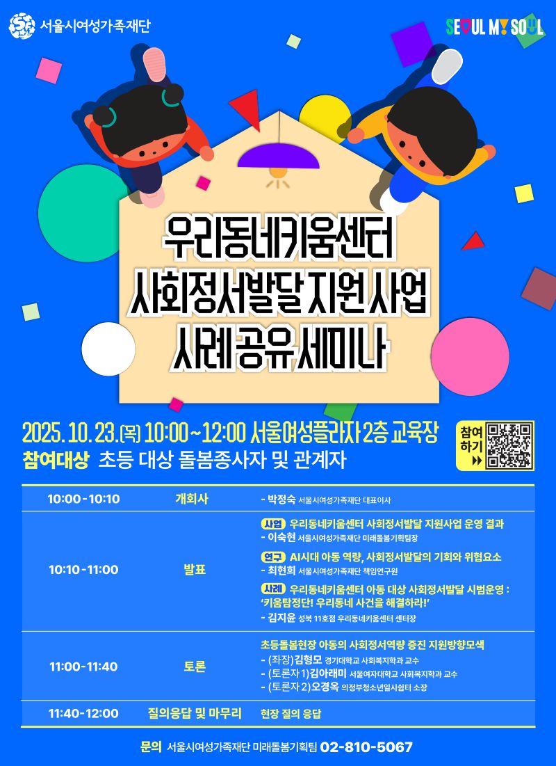 
서울시여성가족재단 SEOUL MY SOUL 우리동네키움센터 사회정서발달 지원 사업 사례공유 세미나 2025. 10. 23. 목 10:00~12:00 서울여성플라자 2층 교육장 참여하기 링크 https://forms.gle/H8ZpUCvYezbTPyWx5 참여대상 초등 대상 돌봄종사자 및 관계자 10:00-10:10 개회사 박정숙 서울시여성가족재단 대표이사 10:10-11:00 발표 사업 우리동네키움센터 사회정서발달 지원사업 운영 결과 이숙현 서울시여성가족재단 미래돌봄기획팀장 연구 AI시대 아동 역량 사회정서발달의 기회와 위협요소 최현희 서울시여성가족재단 책임연구원 사례 우리동네키움센터 아동 대상 사회정서발달 시범운영 키움탐정단! 우리동네 사건을 해결하라! 김지윤 성북 11호점 우리동네키움센터 센터장 11:00-11:40 토론 초등돌봄현장 아동의 사회정서역량 증진 지원방향모색 좌장 김형모 경기대학교 사회복지학과 교수 토론자1 김아래미 서울여자대학교 사회복지학과 교수 토론자2 오경옥 의정부청소년일시쉼터 소장 11:40-12:00 질의응답 및 마무리 현장 질의 응답 문의 서울시여성가족재단 미래돌봄기획팀 02-810-5067