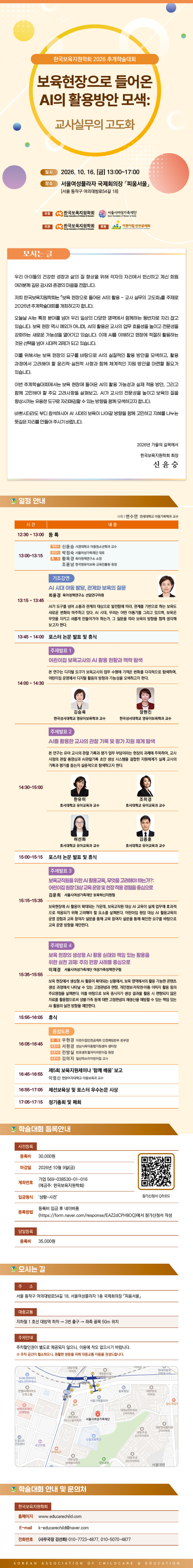 한국보육지원학회 2026 추계학술대회 「보육현장으로 들어온 AI의 활용방안 모색: 교사실무의 고도화」. 일시 2026. 10. 16.(금) 13:00~17:00, 장소 서울여성플라자 국제회의장 「피움서울」(서울 동작구 여의대방로54길 18). 주최 한국보육지원학회·서울시여성가족재단, 주관 한국보육지원학회, 후원 어린이집안전공제회. 모시는 글: 우리 아이들의 건강한 성장과 삶의 질 향상을 위해 각자의 자리에서 헌신하고 계신 회원 여러분께 깊은 감사와 존경의 마음을 전합니다. 저희 한국보육지원학회는 「보육 현장으로 들어온 AI의 활용 - 교사 실무의 고도화」를 주제로 2026년 추계학술대회를 개최하고자 합니다. 오늘날 AI는 특정 분야를 넘어 우리 일상의 다양한 영역에서 함께하는 동반자로 자리 잡고 있습니다. 보육 현장 역시 예외가 아니며, AI의 활용은 교사의 업무 효율성을 높이고 전문성을 강화하는 새로운 가능성을 열어가고 있습니다. 이제 AI를 이해하고 현장에 적절히 활용하는 것은 선택을 넘어 시대적 과제가 되고 있습니다. 이를 위해서는 보육 현장의 요구를 바탕으로 AI의 실질적인 활용 방안을 모색하고, 활용 과정에서 고려해야 할 윤리적·실천적 사항과 함께 체계적인 지원 방안을 마련할 필요가 있습니다. 이번 추계학술대회에서는 보육 현장에 들어온 AI의 활용 가능성과 실제 적용 방안, 그리고 함께 고민해야 할 주요 고려사항을 살펴보고, AI가 교사의 전문성을 높이고 보육의 질을 향상시키는 유용한 도구로 자리매김할 수 있는 방향을 함께 모색하고자 합니다. 바쁘시더라도 부디 참석하시어 AI 시대의 보육이 나아갈 방향을 함께 고민하고 지혜를 나누는 뜻깊은 자리를 만들어 주시기 바랍니다. 2026년 가을의 길목에서 한국보육지원학회 회장 신윤승. 일정 안내(사회 변수연 연세대학교 아동가족학과 교수): 12:30~13:00 등록 / 13:00~13:15 개회사 신윤승 서경대학교 아동청소년학과 교수, 환영사 박정숙 서울시여성가족재단 대표, 축사 황옥경 육아정책연구소 소장, 조용남 한국영유아보육·교육진흥원 원장 / 13:15~13:45 기조강연 「AI 시대 아동 발달, 관계와 보육의 질문」 최윤경 육아정책연구소 선임연구위원 - AI가 도구를 넘어 소통과 관계의 대상으로 발전함에 따라, 관계를 기반으로 하는 보육도 새로운 변화와 마주하고 있다. AI 시대, 우리는 어떤 아동기를 그리고 있으며, 보육은 무엇을 지키고 새롭게 만들어가야 하는가. 그 질문을 따라 보육의 방향을 함께 생각해 보고자 한다. / 13:45~14:00 포스터 논문 발표 및 휴식 / 14:00~14:30 주제발표 1 「어린이집 보육교사의 AI 활용 현황과 맥락 탐색」 김승옥·장현진 한국성서대학교 영유아보육학과 교수 - 본 연구는 디지털 도구가 보육교사의 업무 수행에 가져온 변화를 다각적으로 탐색하며, 어린이집 운영에서 디지털 활용의 방향과 가능성을 모색하고자 한다. / 14:30~15:00 주제발표 2 「AI를 활용한 교사의 관찰 기록 및 평가 지원 체계 탐색」 한유미·조미경·허선화·김종훈 호서대학교 유아교육과 교수 - 본 연구는 유아 교사의 관찰 기록과 평가 업무 부담이라는 현장의 과제에 주목하여, 교사 시점의 관찰 동영상과 AI관찰기록 초안 생성 시스템을 결합한 지원체계가 실제 교사의 기록과 평가를 돕는지 실증적으로 탐색하고자 한다. / 15:00~15:15 포스터 논문 발표 및 휴식 / 15:15~15:35 주제발표 3 「보육교직원을 위한 AI 활용교육, 무엇을 고려해야 하는가?: 어린이집 원장 대상 교육 운영 및 현장 적용 경험을 중심으로」 김운희 서울시여성가족재단 보육혁신지원팀 - 보육현장에 AI 활용이 확대되는 가운데, 보육교직원 대상 AI 교육이 실제 업무에 효과적으로 적용되기 위해 고려해야 할 요소를 살펴본다. 어린이집 원장 대상 AI 활용교육의 운영 경험과 교육 참여자 설문을 통해 확인한 요구를 바탕으로 교육 운영 방향을 제안한다. / 15:35~15:55 주제발표 4 「보육 현장의 생성형 AI 활용 실태와 책임 있는 활용을 위한 실천 과제: 주의 편향 사례를 중심으로」 이재경 서울시여성가족재단 여성가족정책연구팀 - 보육 현장에서 생성형 AI 활용이 확대되는 상황에서, 보육 영역에서의 활용 가능한 콘텐츠 생성 과정에서 나타날 수 있는 고정관념과 편향, 개인정보·저작권·아동 이미지 활용 등의 주요쟁점을 살펴본다. 이를 바탕으로 보육 종사자가 생성 결과물 활용 시 편향되지 않은 자료를 활용함으로써 성별·가족 등에 대한 고정관념의 재생산을 예방할 수 있는 책임 있는 AI 활용의 실천 방향을 제안한다. / 15:55~16:05 휴식 / 16:05~16:45 종합토론 좌장 우현경 어린이집안전공제회 안전예방본부 본부장, 토론자 서원경 성남시육아종합지원센터 센터장, 전방실 반포센트럴자이어린이집 원장, 김미지 일산따소미어린이집 교사 / 16:45~16:55 제5회 보육지원세미나 '함께 배움' 보고 이영신 한양여자대학교 아동보육과 교수 / 16:55~17:05 제선보육상 및 포스터 우수논문 시상 / 17:05~17:15 정기총회 및 폐회. 학술대회 등록안내: 사전등록 등록비 30,000원, 마감일 2026년 10월 9일(금), 계좌번호 기업 569-038530-01-016(예금주: 한국보육지원학회), 입금형식 '성함-사전', 등록방법 등록비 입금 후 네이버폼(https://form.naver.com/response/EAZ2dCPH8OQ)에서 참가신청서 작성(참가신청서 QR코드). 당일등록 등록비 35,000원. 오시는 길: 주소 서울 동작구 여의대방로54길 18, 서울여성플라자 1층 국제회의장 「피움서울」, 대중교통 지하철 1호선 대방역 하차 → 3번 출구 → 좌측 골목 50m 위치, 주차안내 주차할인권이 별도로 제공되지 않으니, 이용에 착오 없으시기 바랍니다. ※ 주차 공간이 협소하오니, 원활한 방문을 위해 대중교통 이용을 권장드립니다. (약도) 학술대회 안내 및 문의처: 한국보육지원학회 홈페이지 www.educarechild.com, E-mail k-educarechild@naver.com, 전화번호(사무국장 김선화) 010-7723-4877, 010-5070-4877.
