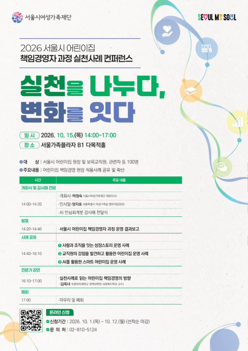 2026 서울시 어린이집 책임경영자 과정 실천사례 컨퍼런스
실천을 나누다, 변화를 잇다
주최: 서울시여성가족재단, SEOUL MY SOUL

일시: 2026년 10월 15일(목) 14:00~17:00
장소: 서울가족플라자 B1 다목적홀
대상: 서울시 어린이집 원장 및 보육교직원, 관련자 등 100명
주요내용: 어린이집 책임경영 현장 적용사례 공유 및 확산

프로그램
개회식 및 감사패 전달 (14:00~14:20)
- 개회사: 박정숙 (서울시여성가족재단 대표이사)
- 인사말: 양지호 (서울특별시 여성가족실 영유아담당관)
- AI 안심회계봇 감사패 전달식

발표 (14:20~14:40)
- 서울시 어린이집 책임경영자 과정 운영 결과보고

사례 공유 (14:40~16:10)
1. 사람과 조직을 잇는 성장스토리 운영 사례
2. 교직원의 강점을 발견하고 활용한 어린이집 운영 사례
3. AI를 활용한 스마트 어린이집 운영 사례

전문가 강연 (16:10~17:00)
- 실천사례로 읽는 어린이집 책임경영의 방향: 김옥녀 (숙명여자대학교 정책대학원 사회복지학과 교수)

폐회 (17:00)
- 마무리 및 폐회

[온라인 신청]
신청기간: 2026년 10월 1일(목)~10월 12일(월) (선착순 마감)
문의처: 02-810-5124
신청용 QR코드 링크: https://m.site.naver.com/2hgib