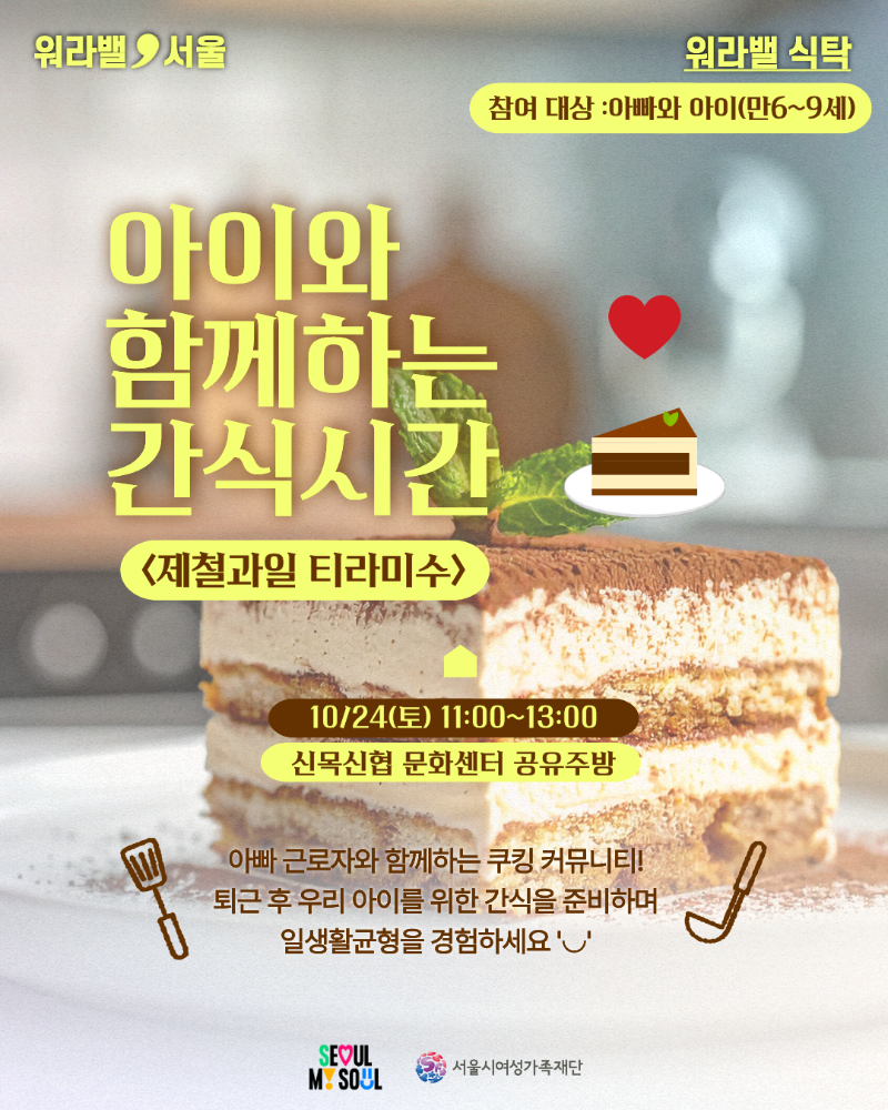 워라밸 서울 워라밸 식탁 참여 대상 :아빠와 아이(만6~9세) 아이와 함께하는 간식시간 제철과일 티라미수 10/24(토) 11:00~13:00 신목신협 문화센터 공유주방 아빠 근로자와 함께하는 쿠킹 커뮤니티! 퇴근 후 우리 아이를 위한 간식을 준비하며 일생활균형을 경험하세요 SEOUL MY SOUL 서울시여성가족재단