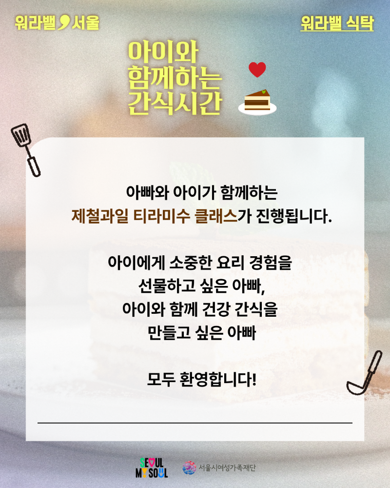 워라밸 서울 워라밸 식탁 아이와 함께하는 간식시간 아빠와 아이가 함께하는 제철과일 티라미수 클래스가 진행됩니다. 아이에게 소중한 요리 경험을 선물하고 싶은 아빠, 아이와 함께 건강 간식을 만들고 싶은 아빠 모두 환영합니다! SEOUL MY SOUL 서울시여성가족재단