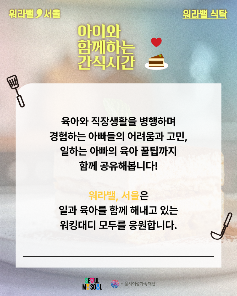 워라밸 서울 워라밸 식탁 아이와 함께하는 간식시간 육아와 직장생활을 병행하며 경험하는 아빠들의 어려움과 고민, 일하는 아빠의 육아 꿀팁까지 함께 공유해봅니다! 워라밸, 서울은 일과 육아를 함께 해내고 있는 워킹대디 모두를 응원합니다. SEOUL MY SOUL 서울시여성가족재단
