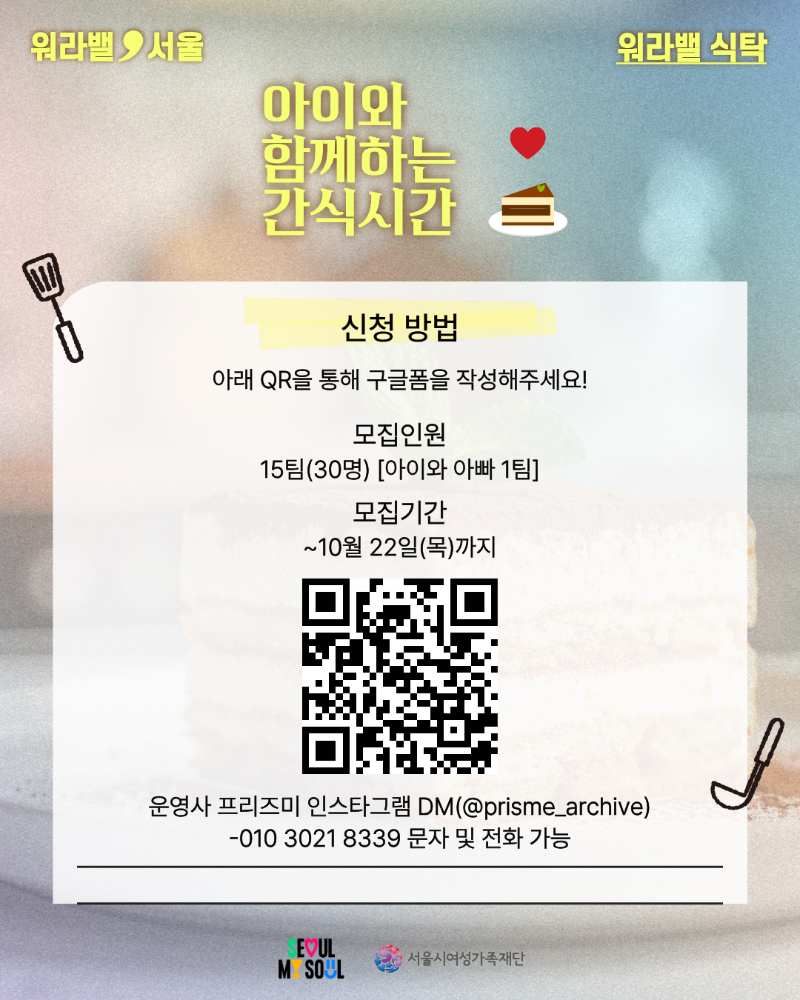 워라밸 서울 워라밸 식탁 아이와 함께하는 간식시간 신청 방법 아래 QR을 통해 구글폼을 작성해주세요! 모집인원 15팀(30명) [아이와 아빠 1팀] 모집기간 ~10월 22일(목)까지 QR코드링크: https://forms.gle/hXWBjev63KEwy2ac6 운영사 프리즈미 인스타그램 DM(@prisme_archive) 010-3021-8339 문자 및 전화 가능 SEOUL MY SOUL 서울시여성가족재단