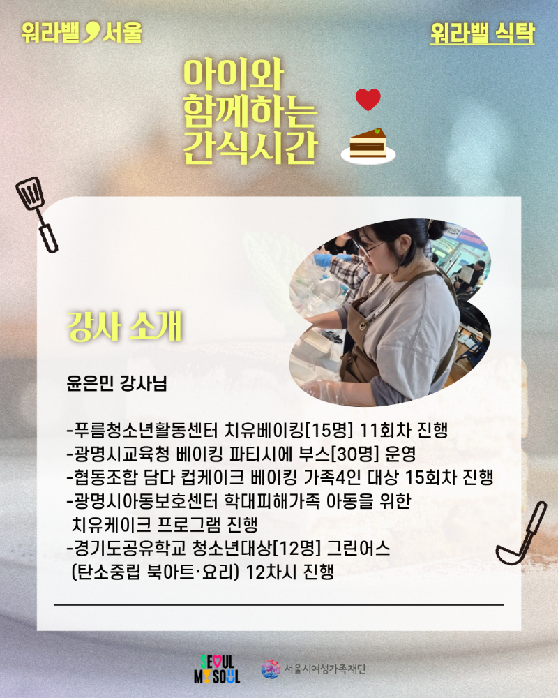워라밸 서울 워라밸 식탁 아이와 함께하는 간식시간 강사 소개 윤은민 강사님 -푸름청소년활동센터 치유베이킹[15명] 11회차 진행 -광명시교육청 베이킹 파티시에 부스[30명] 운영 -협동조합 담다 컵케이크 베이킹 가족4인 대상 15회차 진행 -광명시아동보호센터 학대피해가족 아동을 위한 치유케이크 프로그램 진행 -경기도공유학교 청소년대상[12명] 그린어스 (탄소중립 북아트·요리) 12차시 진행 SEOUL MY SOUL 서울시여성가족재단