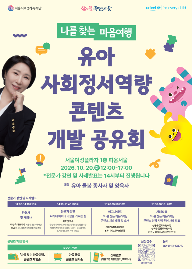 서울시여성가족재단 삶의 질 특별시 서울 unicef KOREA for every child 나를 찾는 마음여행 유아 사회정서역량 콘텐츠 개발 공유회 서울여성플라자 1층 피움서울 2026. 10. 20.(화) 12:00-17:00 *전문가 강연 및 사례발표는 14시부터 진행됩니다 대상 유아 돌봄 종사자 및 양육자 전문가 강연 및 사례발표 14:00-14:10 | 10분 환영사 및 개회사 박정숙 대표이사 서울시여성가족재단 허금주 유니세프한국위원회 사무총장 14:10-15:40 | 90분 전문가 강연 AI시대 아이의 마음을 키우는 힘 이호선 교수 숭실사이버대학교 학과장, 한국노인상담센터장 방송 tvN | 이호선상담소, EBS1 | 무무클래스 도서 | 이호선의 가족 상담소 15:40-15:50 | 10분 이그나이트 「나를 찾는 마음여행」 콘텐츠 개발 배경 및 소개 서울시여성가족재단 & 유니세프한국위원회 15:50-16:10 | 20분 사례발표 「나를 찾는 마음여행」 콘텐츠 현장 시범 운영 사례 발표 성동구 꿈터어린이집 성북구 짐랜드어린이집 은평구 솔숲키즈나라어린이집 콘텐츠 체험 행사 12:00-17:00 「나를 찾는 마음여행」 콘텐츠 체험존 아동 돌봄 콘텐츠 전시존 이벤트존 (마음 키캡 키링 만들기, 포토부스) 신청접수 링크: https://forms.gle/CvqGCrY2bMaSJWgf7 (선착순 마감) 문의 02-810-5475