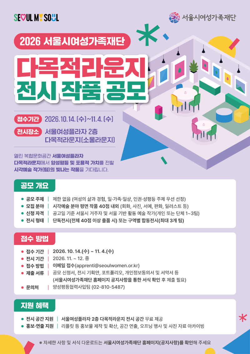 SEOUL MY SOUL 서울시여성가족재단 2026 서울시여성가족재단 다목적라운지 전시 작품 공모 접수기간 2026.10.14.(수)~11.4.(수) 전시장소 서울여성플라자 2층 다목적라운지(소울라운지) 열린 복합문화공간 서울여성플라자 다목적라운지에서 양성평등 및 포용적 가치를 전할 시각예술 작가(팀)의 빛나는 작품을 기다립니다. 공모 개요 공모 주제 | 제한 없음 (여성의 삶과 경험, 일·가족·일상, 인권·성평등 주제 우선 선정) 모집 분야 | 시각예술 분야 평면 작품 40점 내외 (회화, 사진, 서예, 판화, 일러스트 등) 신청 자격 | 공고일 기준 서울시 거주자 및 서울 기반 활동 예술 작가(개인 또는 단체 1~3팀) 전시 형태 | 단독전시(전체 40점 이상 출품 시) 또는 구역별 합동전시(최대 3개 팀) 접수 방법 접수 기간 | 2026. 10. 14.(수) ~ 11. 4.(수) 전시 기간 | 2026. 11. ~ 12. 중 접수 방법 | 이메일 접수(apprenti@seoulwomen.or.kr) 제출 서류 | 공모 신청서, 전시 기획안, 포트폴리오, 개인정보동의서 및 서약서 등 (서울시여성가족재단 홈페이지 공지사항을 통한 서식 확인 후 제출 필요) 문의처 | 양성평등협력사업팀 (02-810-5487) 지원 혜택 전시 공간 지원 | 서울여성플라자 2층 다목적라운지 전시 공간 무료 제공 홍보·연출 지원 | 리플릿 등 홍보물 제작 및 확산, 공간 연출, 오프닝 행사 및 사진 자료 아카이빙 ※ 자세한 사항 및 서식 다운로드는 서울시여성가족재단 홈페이지(공지사항)를 확인해 주세요