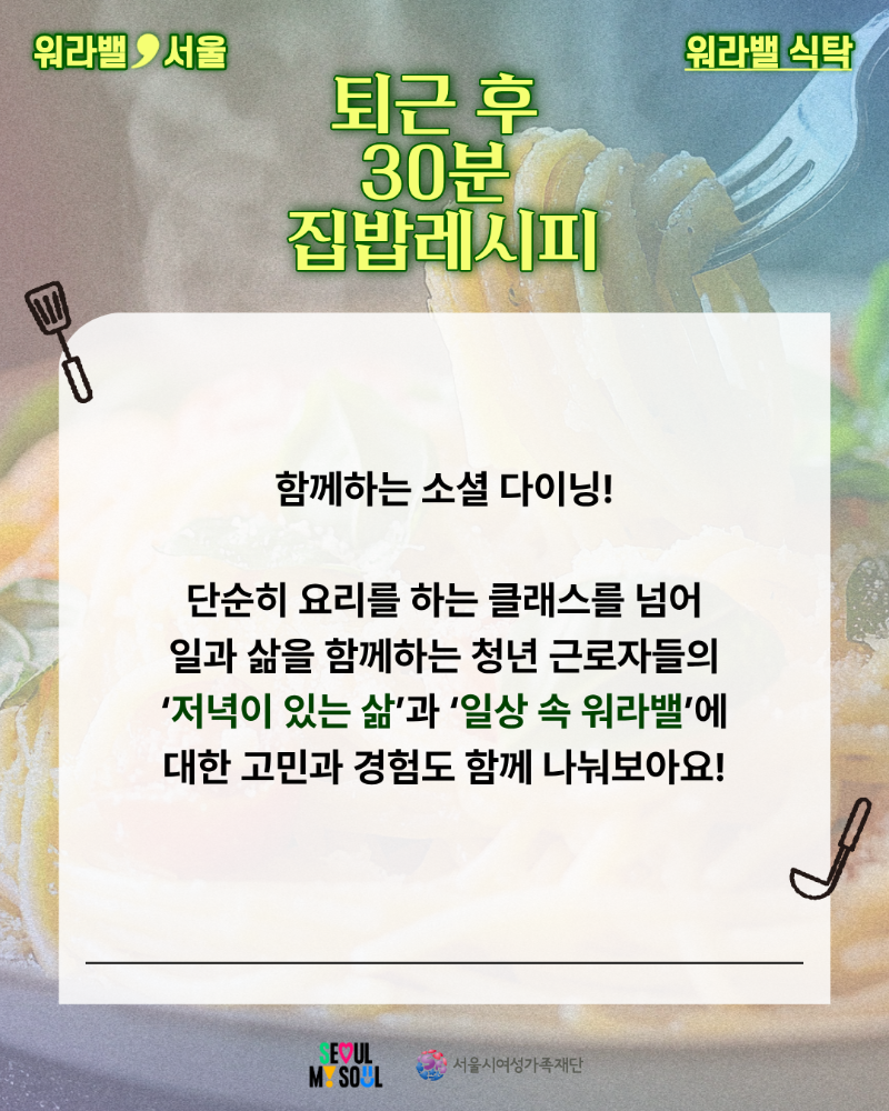 워라밸 서울 워라밸 식탁 퇴근 후 30분 집밥레시피 함께하는 소셜 다이닝! 단순히 요리를 하는 클래스를 넘어 일과 삶을 함께하는 청년 근로자들의 저녁이 있는 삶과 일상 속 워라밸에 대한 고민과 경험도 함께 나눠보아요!