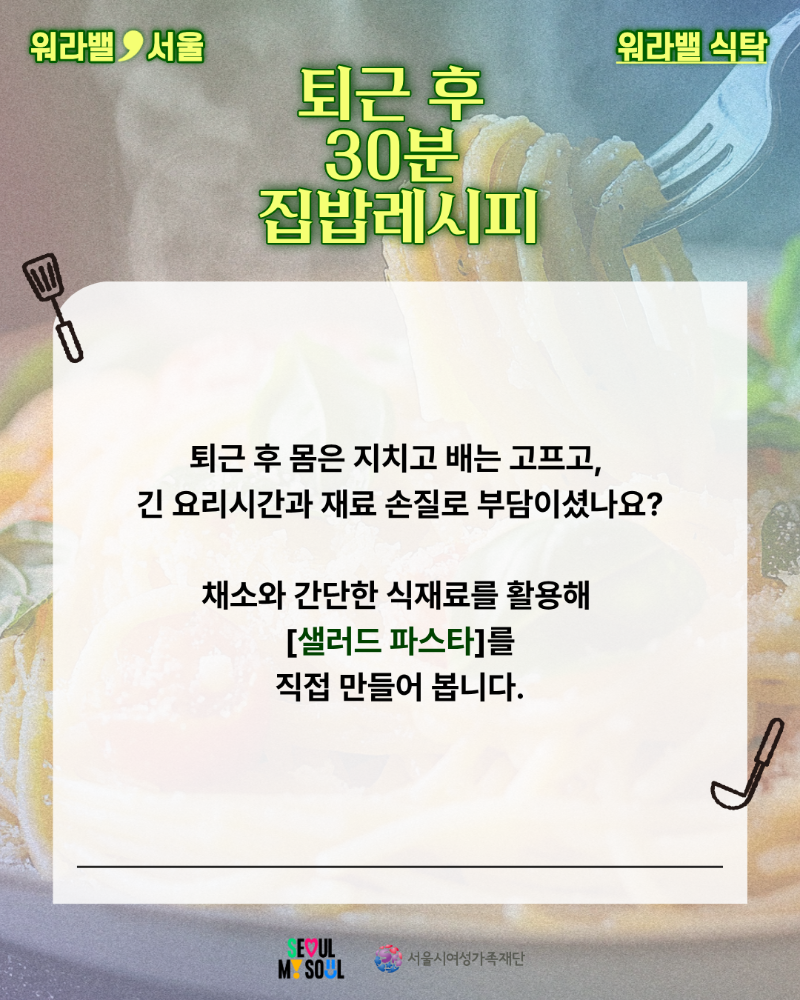 워라밸 서울 워라밸 식탁 퇴근 후 30분 집밥레시피 퇴근 후 몸은 지치고 배는 고프고, 긴 요리시간과 재료 손질로 부담이셨나요? 채소와 간단한 식재료를 활용해 샐러드 파스타를 직접 만들어 봅니다.