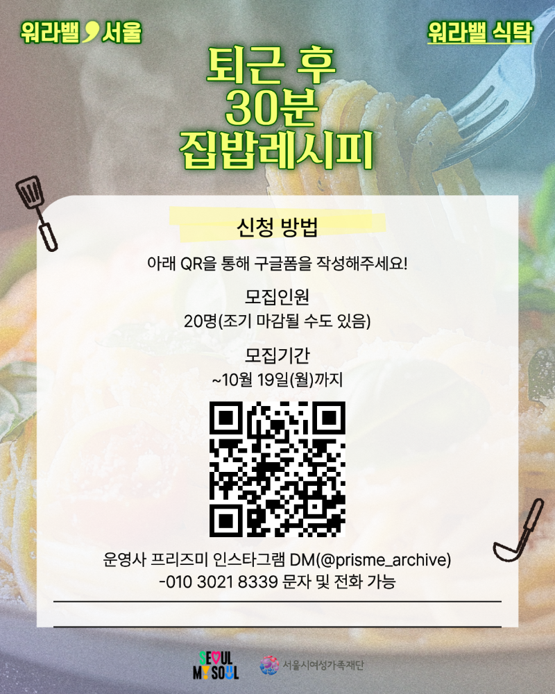 워라밸 서울 워라밸 식탁 퇴근 후 30분 집밥레시피 신청 방법 아래 QR을 통해 구글폼을 작성해주세요! 모집인원 20명(조기 마감될 수도 있음) 모집기간 ~10월 19일(월)까지 운영사 프리즈미 인스타그램 DM(@prisme_archive) 010-3021-8339 문자 및 전화 가능 QR코드 링크:https://forms.gle/H4YBumYtHpsGncns6