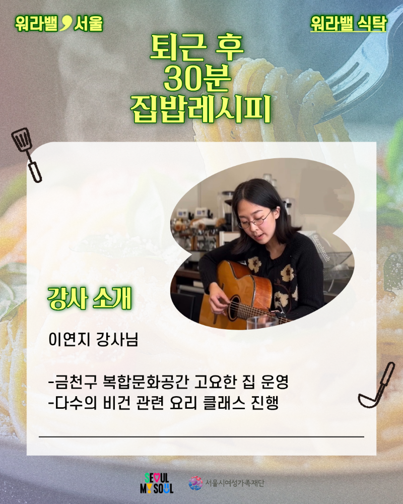 워라밸 서울 워라밸 식탁 퇴근 후 30분 집밥레시피 강사 소개 이연지 강사님 -금천구 복합문화공간 고요한 집 운영 -다수의 비건 관련 요리 클래스 진행